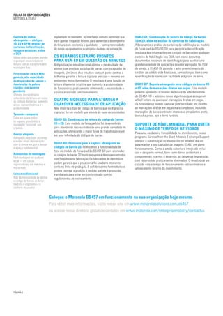 Coloque o Motorola DS457 em funcionamento na sua organização hoje mesmo.
Para obter mais informações, visite nosso site em www.motorolasolutions.com/ds457
ou acesse nosso diretório global de contatos em www.motorola.com/enterprisemobility/contactus
FOLHA de Especificações
MOTOROLA DS457
Captura de dados
abrangente — códigos
1D, 2D e DPM, análise de
carteiras de habilitação,
imagens estáticas, vídeo
e OCR
Várias séries que podem atender
a qualquer necessidade de
leitura com as mãos livres em
montagem fixa
Processador de 624 MHz
potente, alta velocidade
do disparador do sensor e
iluminação de pulsos
rápidos com patente
pendente
Oferece extraordinária
velocidade de leitura em todos
os códigos de barras; aumenta
a taxa de transferência e a
produtividade
Tamanho compacto
Cabe em quase todos
os lugares; possibilita a
instalação "invisível" sob
o balcão
Design elegante
Adequado para lojas de varejo
e outras áreas de interação
com o cliente em que o design
é a peça fundamental
Acessórios de montagem
Fácil montagem em qualquer
local — em caixas
registradoras, sob balcões e
muito mais
Leitura onidirecional
Não há necessidade de alinhar
o código de barras ao leitor;
melhora a ergonomia e o
conforto do usuário
implantado no momento, as interfaces comuns permitem que
você apenas troque de leitores para aumentar o desempenho
da leitura com economia e qualidade — sem a necessidade
de novos equipamentos ou projetos da área de instalação.
Os usuários estarão prontos
para usá-lo em questão de minutos
A digitalização omnidirecional elimina a necessidade de
alinhar com precisão o código de barras com o captador de
imagens. Um único alvo intuitivo com um ponto central e
brilhante garante a leitura rápida e precisa — mesmo em
ambientes muito iluminados. O resultado é uma função de
leitura altamente intuitiva que aumenta a produtividade
do funcionário, praticamente eliminando a necessidade e
o custo associado com treinamento.
Quatro modelos para atender a
qualquer necessidade de aplicação
Não importa o tipo de código de barras que você precisa
capturar, há um modelo que atende às suas necessidades.
DS457-SR: Combinação de leitura de código de barras
1D e 2D. Este modelo de faixa padrão foi desenvolvido
para atender às necessidades de uma grande variedade de
aplicações, oferecendo a maior faixa de trabalho possível
em uma infinidade de códigos de barras.
DS457-HD: Otimizado para a captura abrangente de
códigos de barras 2D. Otimizamos a funcionalidade de
foco do modelo de Faixa padrão DS457-SR para acomodar
os códigos de barras 2D muito pequenos e densos encontrados
com freqüência na fabricação. Os fabricantes de eletrônicos
podem garantir que a peça certa foi usada no momento
certo na linha de produção. E os fabricantes farmacêuticos
podem rastrear o produto à medida que ele é produzido
e embalado para estar em conformidade com os
regulamentos de rastreamento.
DS457-DL: Combinação de leitura de código de barras
1D e 2D, além de análise de carteiras de habilitação.
Adicionamos a análise de carteiras de habilitação ao modelo
de Faixa padrão DS457-SR para permitir a decodificação
imediata das informações em códigos de barras em qualquer
carteira de habilitação nos EUA, bem como de outros
documentos nacionais de identificação para auxiliar uma
grande variedade de aplicações de valor agregado. No PDV
de varejo, o DS457-DL permite o auto-preenchimento de
cartões de crédito e de fidelidade, sem esforços, bem como
a verificação de idade com facilidade e à prova de erros.
DS457-DP: Suporte abrangente para códigos de barras 1D
e 2D, além de marcações diretas em peças. Este modelo
potente apresenta o recurso de leitura de alta densidade
do DS457-HD e adiciona novos algoritmos que asseguram
a fácil leitura de quaisquer marcações diretas em peças.
Os funcionários podem capturar com facilidade até mesmo
as marcações diretas em peças mais complexas, incluindo
marcações de baixo contraste impressas em plástico preto,
borracha preta, aço e ferro fundido.
Suporte de nível mundial para obter
o máximo de tempo de atividade
Para uma verdadeira tranqüilidade no atendimento, nosso
programa Service from the Start Advance Exchange Support
oferece a substituição do dispositivo no próximo dia útil
para manter o seu captador de imagens DS457 em pleno
funcionamento. Como a ampla cobertura integrada inclui
uso e desgaste normal, bem como danos acidentais a
componentes internos e externos, as despesas imprevistas
com reparos são praticamente eliminadas. O resultado é um
ciclo de vida e tempo de funcionamento extraordinários e
um excelente retorno do investimento.
PÁGINA 2
 