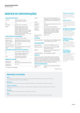PÁGINA 3
Gráfico de especificações
Umidade Operacional: 95% de umidade relativa, sem
condensação a 50° C De armazenamento: 85%
de umidade relativa, sem condensação a 70° C
Vedação IP54
Especificação
de queda
Suporta várias quedas de uma altura de 176 cm
em concreto
Luz ambiente Escuridão total a 9.000 pés (96.900 Lux)
Parâmetros
programáveis
Modo de energia, modo de gatilho, tom do beep,
tempo da sessão, controle de foco, controle
da câmera, controle da imagem, formatação
avançada de dados, captura de documentos,
captura de assinaturas
Formatos de arquivo
de imagem
BMP, TIFF, JPG
INTERFACES
Interfaces suportadas D-sub de 9 pinos macho - USB (velocidade total)
e nível TTL RS232 com RTS e CTS
REGULAMENTAÇÕES
Segurança elétrica ETL, VDE, CETL, EN60950, Ctick, VCCI
Classificação do laser Destina-se ao uso em dispositivos CDRH
Classe II/IEC 825 Classe I
EMI/RFI FCC Parte 15 Classe B, ICES-003 Classe B,
CISPR22 Classe B
Condições ambientais Em conformidade com a RoHS
GARANTIA
De acordo com os termos da declaração de garantia de hardware
da Motorola, o DS457 tem garantia contra defeitos de fabricação e
materiais por um período de três anos a partir da data da remessa.
Para ler a declaração completa da garantia de produtos de hardware
da Motorola, acesse: http://www.motorola.com/warranty
Serviços recomendados
Atendimento ao
cliente
Service from the Start Advance Exchange
Support
Características físicas
Dimensões 1,15 pol A x 2,3 pol C x 2,44 pol L
2,92 cm A x 5,84 cm C x 6,2 cm L
Peso 111 g
Alimentação Máxima: 5 VCC +/- 10% a 450 mA
Modelos DS457SR: códigos de barras 1D e 2D
DS457HD: códigos de barras 1D e 2D,
incluindo códigos de alta densidade
DS457DL: códigos de barras 1D e 2D, além de
análise de códigos de carteiras de habilitação
e outros documentos de identificação
DS457DP: códigos de barras 1D e 2D, além de
marcações diretas em peças
Características de desempenho
Resolução do sensor Escala de cinza 752 (H) x 480 (V)
Campo de visão do
captador de imagens
DS457 SR e DL: 39,6° horizontal, 25,7° vertical
DS457 HD e DP: 38,4° horizontal, 24,9° vertical
Elemento de alvo 655 ± 10 nm (VLD)
Elemento de iluminação 625 ± 5 nm (LED)
Contraste de impressão
mínimo
Mínimo de 25% de refletância de claridade/
escuridão absoluta
Capacidade de decodificação de simbologia
1D Todos os principais códigos de barras 1D
2D PDF417, DataMatrix, Código QR, Aztec,
Códigos Compostos e MaxiCode
Postal US Postnet, US Planet, UK Postal,
Australian Postal, Japan Postal
Ambiente do usuário
Temperatura de
funcionamento
-20° a 50° C
(NOTA: apontador de laser exibido acima 45° C)
Temperatura de
armazenamento
-40° a 70° C
Continua no verso
FOLHA de Especificações
MOTOROLA DS457
Padrão de mira exclusivo
O ponto central e brilhante
garante a leitura rápida e
precisa mesmo com muita luz
do sol
Gatilho de leitura
Pode ser usado no modo de
apresentação para leitura com
as mãos livres ou leitura sob
demanda via gatilho de leitura
integrado
Compatível com a ferramenta
de configuração 123Scan2
Possibilita configuração
personalizada fácil e rápida
por meio de uma ferramenta
de software de PC gratuita e
baseada em assistente
Compatível com as
interfaces de comando
SSI e SNAPI
Expande a flexibilidade da
aplicação com comunicação
rápida e simples, além de
suporte a recursos avançados
entre o captador de imagens
e o host
Kit opcional do
desenvolvedor de
software (SDK)
Oferece suporte à plataforma
conhecida Microsoft®
Windows 2000 e XP para o
rápido desenvolvimento de
aplicações que se integram
com facilidade ao ambiente
do cliente
MERCADOS E APLICAÇÕES
Varejo
PDV, verificação de identidade, leitura de cupons e cartões de fidelidade em telefones celulares, aplicativos de auto-
preenchimento de cartões de crédito e de fidelidade
Manufatura
Prevenção de erros em esteiras de limpeza na fabricação de eletrônicos, rastreamento na fabricação farmacêutica
Viagens e transportes
Leitura de cartões de embarque em papel e no telefone celular, e ingressos em aeroportos, estações de trem e terminais
rodoviários
Segurança
Controle de acesso em órgãos de fonteiras, bases militares e muito mais
OEM
Integração em uma ampla variedade de dispositivos, de quiosques de auto-atendimento a instrumentos médicos
* Consulte o guia de integração
 