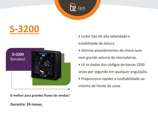 S-3200
• Leitor fixo de alta velocidade e
estabilidade de leitura.
• Otimiza procedimentos de check-outs
com grande volume de mercadorias.
• Lê os dados dos códigos de barras 3200
vezes por segundo em qualquer angulação.
• Proporciona rapidez e confiabilidade ao
sistema de frente de caixa.
O melhor para grandes fluxos de vendas!
Garantia: 24 meses.
 