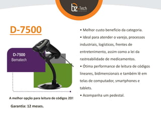 D-7500 • Melhor custo benefício da categoria.
• Ideal para atender o varejo, processos
industriais, logísticos, frentes de
entretenimento, assim como a lei da
rastreabilidade de medicamentos.
• Ótima performance de leitura de códigos
lineares, bidimensionais e também lê em
telas de computador, smartphones e
tablets.
• Acompanha um pedestal.
A melhor opção para leitura de códigos 2D!
Garantia: 12 meses.
 