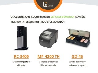 OS CLIENTES QUE ADQUIRIRAM OS LEITORES BEMATECH TAMBÉM
TIVERAM INTERESSE NOS PRODUTOS AO LADO:
RC-8400
O CPU compacto e
eficiente.
MP-4200 TH
A impressora térmica
líder no mercado.
GD-46
Gaveta de dinheiro
resistente e segura.
 