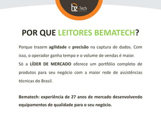 POR QUE LEITORES BEMATECH?
Porque trazem agilidade e precisão na captura de dados. Com
isso, o operador ganha tempo e o volume de vendas é maior.
Só a LÍDER DE MERCADO oferece um portfólio completo de
produtos para seu negócio com a maior rede de assistências
técnicas do Brasil.
Bematech: experiência de 27 anos de mercado desenvolvendo
equipamentos de qualidade para o seu negócio.
 
