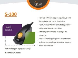 S-100
• Efetua 100 leituras por segundo, a uma
distância de até 20 cm do código.
• Leitura FEBRABAN: formatado para ler
códigos de boletos bancários.
• Maior profundidade de campo da
categoria.
• Acionamento pelo gatilho e conta com
pedestal opcional que permite o uso em
modo automático.
Sob medida para o pequeno varejo!
Garantia: 24 meses.
 