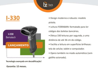 I-330 • Design moderno e robusto: modelo
pistola.
• Leitura FEBRABAN: formatado para ler
códigos dos boletos bancários.
• Efetua 330 leituras por segundo, a uma
distância de até 36 cm do código.
• Facilita a leitura em superfícies brilhosas:
tela de celular, tablet e computador.
• Opera também no modo automático (sem
gatilho acionado).
Tecnologia avançada em decodificação!
Garantia: 12 meses.
 