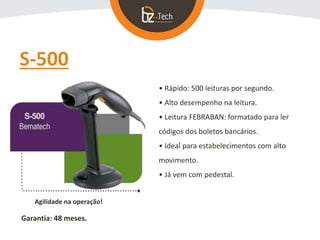 S-500
• Rápido: 500 leituras por segundo.
• Alto desempenho na leitura.
• Leitura FEBRABAN: formatado para ler
códigos dos boletos bancários.
• Ideal para estabelecimentos com alto
movimento.
• Já vem com pedestal.
Agilidade na operação!
Garantia: 48 meses.
 