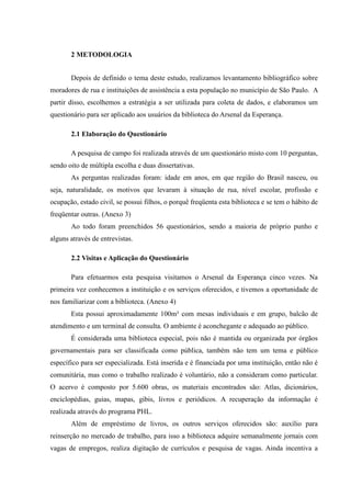 2 METODOLOGIA


       Depois de definido o tema deste estudo, realizamos levantamento bibliográfico sobre
moradores de rua e instituições de assistência a esta população no município de São Paulo. A
partir disso, escolhemos a estratégia a ser utilizada para coleta de dados, e elaboramos um
questionário para ser aplicado aos usuários da biblioteca do Arsenal da Esperança.

       2.1 Elaboração do Questionário

       A pesquisa de campo foi realizada através de um questionário misto com 10 perguntas,
sendo oito de múltipla escolha e duas dissertativas.
       As perguntas realizadas foram: idade em anos, em que região do Brasil nasceu, ou
seja, naturalidade, os motivos que levaram à situação de rua, nível escolar, profissão e
ocupação, estado civil, se possui filhos, o porquê freqüenta esta biblioteca e se tem o hábito de
freqüentar outras. (Anexo 3)
       Ao todo foram preenchidos 56 questionários, sendo a maioria de próprio punho e
alguns através de entrevistas.

       2.2 Visitas e Aplicação do Questionário

       Para efetuarmos esta pesquisa visitamos o Arsenal da Esperança cinco vezes. Na
primeira vez conhecemos a instituição e os serviços oferecidos, e tivemos a oportunidade de
nos familiarizar com a biblioteca. (Anexo 4)
       Esta possui aproximadamente 100m² com mesas individuais e em grupo, balcão de
atendimento e um terminal de consulta. O ambiente é aconchegante e adequado ao público.
       É considerada uma biblioteca especial, pois não é mantida ou organizada por órgãos
governamentais para ser classificada como pública, também não tem um tema e público
específico para ser especializada. Está inserida e é financiada por uma instituição, então não é
comunitária, mas como o trabalho realizado é voluntário, não a consideram como particular.
O acervo é composto por 5.600 obras, os materiais encontrados são: Atlas, dicionários,
enciclopédias, guias, mapas, gibis, livros e periódicos. A recuperação da informação é
realizada através do programa PHL.
       Além de empréstimo de livros, os outros serviços oferecidos são: auxílio para
reinserção no mercado de trabalho, para isso a biblioteca adquire semanalmente jornais com
vagas de empregos, realiza digitação de currículos e pesquisa de vagas. Ainda incentiva a
 