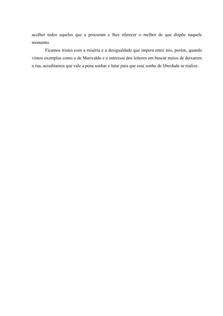 acolher todos aqueles que a procuram e lhes oferecer o melhor de que dispõe naquele
momento.
       Ficamos tristes com a miséria e a desigualdade que impera entre nós, porém, quando
vimos exemplos como o de Marivaldo e o interesse dos leitores em buscar meios de deixarem
a rua, acreditamos que vale a pena sonhar e lutar para que esse sonho de liberdade se realize.
 