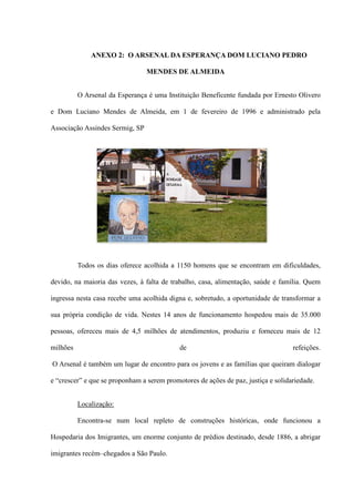 ANEXO 2: O ARSENAL DA ESPERANÇA DOM LUCIANO PEDRO

                                 MENDES DE ALMEIDA


          O Arsenal da Esperança é uma Instituição Beneficente fundada por Ernesto Olivero

e Dom Luciano Mendes de Almeida, em 1 de fevereiro de 1996 e administrado pela

Associação Assindes Sermig, SP




          Todos os dias oferece acolhida a 1150 homens que se encontram em dificuldades,

devido, na maioria das vezes, à falta de trabalho, casa, alimentação, saúde e família. Quem

ingressa nesta casa recebe uma acolhida digna e, sobretudo, a oportunidade de transformar a

sua própria condição de vida. Nestes 14 anos de funcionamento hospedou mais de 35.000

pessoas, ofereceu mais de 4,5 milhões de atendimentos, produziu e forneceu mais de 12

milhões                                     de                                     refeições.

O Arsenal é também um lugar de encontro para os jovens e as famílias que queiram dialogar

e “crescer” e que se proponham a serem promotores de ações de paz, justiça e solidariedade.


          Localização:

          Encontra-se num local repleto de construções históricas, onde funcionou a

Hospedaria dos Imigrantes, um enorme conjunto de prédios destinado, desde 1886, a abrigar

imigrantes recém–chegados a São Paulo.
 