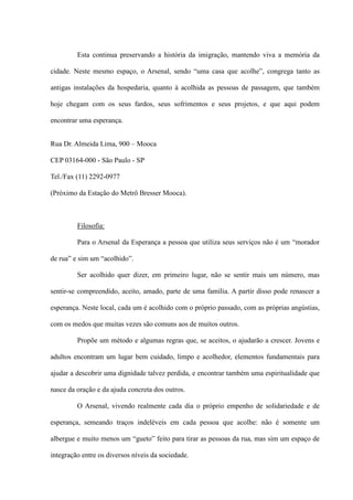 Esta continua preservando a história da imigração, mantendo viva a memória da

cidade. Neste mesmo espaço, o Arsenal, sendo “uma casa que acolhe”, congrega tanto as

antigas instalações da hospedaria, quanto à acolhida as pessoas de passagem, que também

hoje chegam com os seus fardos, seus sofrimentos e seus projetos, e que aqui podem

encontrar uma esperança.


Rua Dr. Almeida Lima, 900 – Mooca

CEP 03164-000 - São Paulo - SP

Tel./Fax (11) 2292-0977

(Próximo da Estação do Metrô Bresser Mooca).



         Filosofia:

         Para o Arsenal da Esperança a pessoa que utiliza seus serviços não é um “morador

de rua” e sim um “acolhido”.

         Ser acolhido quer dizer, em primeiro lugar, não se sentir mais um número, mas

sentir-se compreendido, aceito, amado, parte de uma família. A partir disso pode renascer a

esperança. Neste local, cada um é acolhido com o próprio passado, com as próprias angústias,

com os medos que muitas vezes são comuns aos de muitos outros.

         Propõe um método e algumas regras que, se aceitos, o ajudarão a crescer. Jovens e

adultos encontram um lugar bem cuidado, limpo e acolhedor, elementos fundamentais para

ajudar a descobrir uma dignidade talvez perdida, e encontrar também uma espiritualidade que

nasce da oração e da ajuda concreta dos outros.

         O Arsenal, vivendo realmente cada dia o próprio empenho de solidariedade e de

esperança, semeando traços indeléveis em cada pessoa que acolhe: não é somente um

albergue e muito menos um “gueto” feito para tirar as pessoas da rua, mas sim um espaço de

integração entre os diversos níveis da sociedade.
 