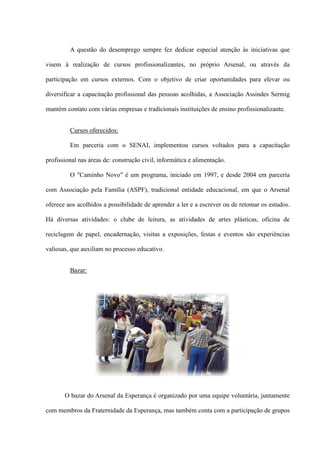 A questão do desemprego sempre fez dedicar especial atenção às iniciativas que

visem à realização de cursos profissionalizantes, no próprio Arsenal, ou através da

participação em cursos externos. Com o objetivo de criar oportunidades para elevar ou

diversificar a capacitação profissional das pessoas acolhidas, a Associação Assindes Sermig

mantém contato com várias empresas e tradicionais instituições de ensino profissionalizante.


         Cursos oferecidos:

         Em parceria com o SENAI, implementou cursos voltados para a capacitação

profissional nas áreas de: construção civil, informática e alimentação.

         O "Caminho Novo" é um programa, iniciado em 1997, e desde 2004 em parceria

com Associação pela Família (ASPF), tradicional entidade educacional, em que o Arsenal

oferece aos acolhidos a possibilidade de aprender a ler e a escrever ou de retomar os estudos.

Há diversas atividades: o clube de leitura, as atividades de artes plásticas, oficina de

reciclagem de papel, encadernação, visitas a exposições, festas e eventos são experiências

valiosas, que auxiliam no processo educativo.


         Bazar:




       O bazar do Arsenal da Esperança é organizado por uma equipe voluntária, juntamente

com membros da Fraternidade da Esperança, mas também conta com a participação de grupos
 