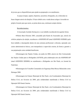 de jovens que se disponibilizam para ajudar na preparação e no atendimento.

         As peças (roupas, sapatos, bijuterias, acessórios, brinquedos, etc.) oferecidas no

bazar chegam através de doações. O lucro obtido com a venda desses artigos é investido no

próprio Arsenal, para que assim, as portas desta casa, continuem sempre abertas.


         Reconhecimentos:

         A Associação Assindes Sermig teve o seu trabalho reconhecido da seguinte forma:

       • Prêmio Bem Eficiente 2003, concedido pela Kanitz & Associados que, através de

critérios próprios de seleção, reconheceu a ASSINDES-SP (atual ASSINDES SERMIG) pelo

bom trabalho e desempenho dentro de uma estrutura profissional e eficiente, operando com

custos administrativos baixos, com transparência e supervisão externa, de forma a garantir a

sua perpetuação como entidade beneficente.

       • Homenagem das Nações Unidas, em junho de 2004, através do Alto Comissariado

das Nações Unidas para os Refugiados (ACNUR), pela colaboração ativa da ASSINDES-SP

(atual ASSINDES SERMIG) no atendimento a Refugiados em São Paulo, no Arsenal da

Esperança.

       • Homenagem do Conselho Comunitário de Segurança Brás-Mooca Belenzinho como

Destaque 2008.

       • Homenagem da Câmara Municipal de São Paulo e da Coordenadoria Municipal de

Defesa Civil, em fevereiro de 2009, pela solidariedade manifestada à Defesa Civil na

Operação SOS Santa Catarina.

       • Homenagem da Câmara Municipal de São Paulo e da Coordenadoria Municipal de

Defesa Civil, em fevereiro de 2009, pela solidariedade manifestada à Defesa Civil na

Operação SOS Santa Catarina.
 