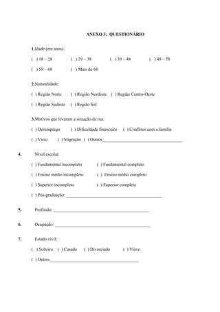 ANEXO 3: QUESTIONÁRIO


     1.Idade (em anos):

     ( ) 18 – 28            ( ) 29 – 38             ( ) 39 – 48          ( ) 49 – 58

     ( ) 59 – 68            ( ) Mais de 68


     2.Naturalidade:

     ( ) Região Norte       ( ) Região Nordeste     ( ) Região Centro-Oeste

     ( ) Região Sudeste     ( ) Região Sul


     3.Motivos que levaram a situação de rua:

     ( ) Desemprego         ( ) Dificuldade financeira     ( ) Conflitos com a família

     ( ) Vício        ( ) Migração ( ) Outros____________________________________


4.    Nível escolar:

     ( ) Fundamental incompleto              ( ) Fundamental completo

     ( ) Ensino médio incompleto             ( ) Ensino médio completo

     ( ) Superior incompleto                 ( ) Superior completo

     ( ) Pós-graduação: ___________________________________________


5.    Profissão: ___________________________________________


6.    Ocupação: ___________________________________________


7.    Estado civil:

     ( ) Solteiro     ( ) Casado   ( ) Divorciado          ( ) Viúvo

     ( ) Outros________________________________________
 