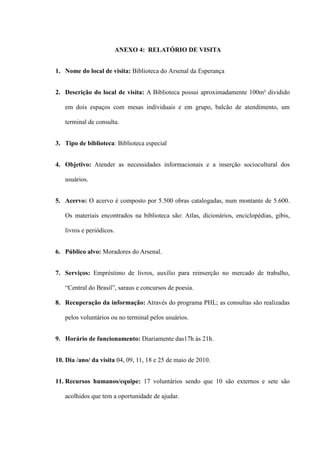 ANEXO 4: RELATÓRIO DE VISITA


1. Nome do local de visita: Biblioteca do Arsenal da Esperança


2. Descrição do local de visita: A Biblioteca possui aproximadamente 100m² dividido

   em dois espaços com mesas individuais e em grupo, balcão de atendimento, um

   terminal de consulta.


3. Tipo de biblioteca: Biblioteca especial


4. Objetivo: Atender as necessidades informacionais e a inserção sociocultural dos

   usuários.


5. Acervo: O acervo é composto por 5.500 obras catalogadas, num montante de 5.600.

   Os materiais encontrados na biblioteca são: Atlas, dicionários, enciclopédias, gibis,

   livros e periódicos.


6. Público alvo: Moradores do Arsenal.


7. Serviços: Empréstimo de livros, auxílio para reinserção no mercado de trabalho,

   “Central do Brasil”, saraus e concursos de poesia.

8. Recuperação da informação: Através do programa PHL; as consultas são realizadas

   pelos voluntários ou no terminal pelos usuários.


9. Horário de funcionamento: Diariamente das17h às 21h.


10. Dia /ano/ da visita 04, 09, 11, 18 e 25 de maio de 2010.


11. Recursos humanos/equipe: 17 voluntários sendo que 10 são externos e sete são

   acolhidos que tem a oportunidade de ajudar.
 