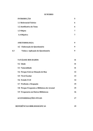 SUMÁRIO

       INTRODUÇÃO                                     5

       1.1 Referencial Teórico                        6

       1.2 Justificativa do Tema                      6

       1.3 Objeto                                     7

        1.4 Objetivo                                  7



       4 METODOLOGIA                                  9

       4.2 Elaboração do Questionário                 9

4.3         Visitas e Aplicação do Questionário       9



       5 ANÁLISE DOS DADOS                            11

       5.2 Idade                                      11

       5.3 Naturalidade                               11

       5.4 Porque Está na Situação de Rua             12

       5.5 Nível Escolar                              13

       5.6 Estado Civil                               14

       5.7 Profissão e Ocupação                       15

       5.8 Porque Frequenta a Biblioteca do Arsenal   15

       5.9 Frequencia em Outras Bibliotecas           16


       6 CONSIDERAÇÕES FINAIS                         17



      REFERÊNCIAS BIBLIOGRÁFICAS                      19
 