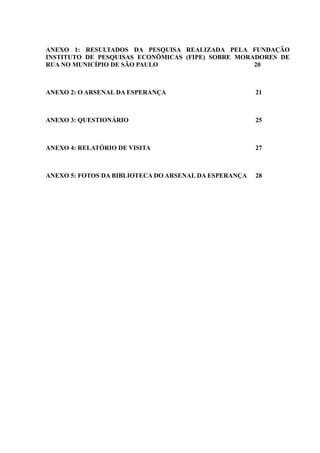 ANEXO 1: RESULTADOS DA PESQUISA REALIZADA PELA FUNDAÇÃO
INSTITUTO DE PESQUISAS ECONÔMICAS (FIPE) SOBRE MORADORES DE
RUA NO MUNICÍPIO DE SÃO PAULO                      20



ANEXO 2: O ARSENAL DA ESPERANÇA                        21



ANEXO 3: QUESTIONÁRIO                                  25



ANEXO 4: RELATÓRIO DE VISITA                           27



ANEXO 5: FOTOS DA BIBLIOTECA DO ARSENAL DA ESPERANÇA   28
 