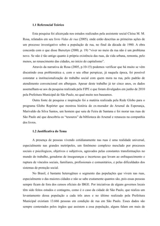 1.1 Referencial Teórico

       Esta pesquisa foi alicerçada nos estudos realizados pela assistente social Cleisa M. M.
Rosa, relatados em seu livro Vidas de rua (2005), onde estão descritas as primeiras ações de
um processo investigativo sobre a população de rua, no final da década de 1980. A obra
concorda com o que disse Bursztyn (2000, p. 19) “viver no meio da rua não é um problema
novo. Se não é tão antigo quanto à própria existência das ruas, da vida urbana, remonta, pelo
menos, ao renascimento das cidades, no início do capitalismo”.
       Através da narrativa de Rosa (2005, p.10-15) podemos verificar que há muito se vêm
discutindo essa problemática e, com o seu olhar perspicaz, já naquela época, foi possível
constatar a institucionalização do trabalho social com quem mora na rua, pelo padrão de
atendimento convencional em albergues. Apesar deste trabalho já ter cinco anos, os dados
assemelham-se aos da pesquisa realizada pela FIPE e que foram divulgados em junho de 2010
pela Prefeitura Municipal de São Paulo, no qual muito nos baseamos.
       Outra fonte de pesquisa e inspiração foi a matéria realizada pela Rede Globo para o
programa Globo Repórter que mostrou história do ex-morador do Arsenal da Esperança,
Marivaldo da Silva Santos, um homem que saiu de Feira de Santana e foi morar nas ruas de
São Paulo até que descobriu os “tesouros” da biblioteca do Arsenal e renasceu na companhia
dos livros.

       1.2 Justificativa do Tema

       A presença de pessoas vivendo cotidianamente nas ruas é uma realidade universal,
especialmente nas grandes metrópoles, um fenômeno complexo mesclado por processos
sociais e psicólogicos, objetivos e subjetivos, agravados pelas constantes transformações no
mundo do trabalho, geradoras de inseguranças e incertezas que levam ao enfraquecimento e
ruptura de vínculos sociais, familiares, profissionais e comunitários, e pelas dificuldades dos
sistemas de proteção social.
       No Brasil, é bastante heterogêneo o segmento das populações que vivem nas ruas,
especialmente o das maiores cidades e não se sabe exatamente quantos são, pois essas pessoas
sempre ficam de fora dos censos oficiais do IBGE. Por iniciativas de alguns governos locais
têm sido feitos estudos e contagens, como é o caso da cidade de São Paulo, que realiza um
levantamento dessa população a cada três anos e no último realizado pela Prefeitura
Municipal existiam 13.666 pessoas em condição de rua em São Paulo. Esses dados são
sempre contestados pelos órgãos que assistem a essa população, alguns falam em mais de
 