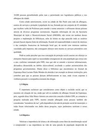 18.000 pessoas perambulando pelas ruas e pernoitando nos logradouros públicos e nos
albergues da cidade.
          Como citado anteriormente, existe na cidade de São Paulo uma rede de albergues,
centros de serviços e proteção à população de rua, formada por um conjunto de 41 entidades
que recebem verba da Prefeitura para atender e tentar amenizar o sofrimento dessas pessoas
através de diversos programas assistenciais. Segundo informação do site da Secretaria
Municipal de Ação e Desenvolvimento Social (SMADS), não existe em nenhum desses
projetos a implantação de bibliotecas, salas de leitura ou algo parecido onde os usuários
possam buscar alguma fonte de informação, ficando tal responsabilidade à mercê do interesse
e das condições financeiras da Instituição local que, de acordo com inúmeras matérias
veiculadas pela imprensa, não conseguem oferecer nem mesmo os serviços prioritários com
qualidade.
          Pode-se então perceber que essa concepção de proteção social consiste em oferecer os
elementos básicos para suprir as necessidades emergenciais de uma população que cresce ano
a ano, conforme constatado pela FIPE, mas que não se estende a recursos informacionais,
deixando-a desassistida no âmbito sócio-cultural, revelando o caráter assistencialista dos
programas governamentais. Diante disso a biblioteca que encontramos no Arsenal da
Esperança Dom Luciano Pedro Mendes de almeida é um exemplo às demais instituições, pois
contribui para que as pessoas deixem definitivamente as ruas, onde vivem expostas à
violência pessoal e a companhia constante das drogas.

          1.3 Objeto

          É importante esclarecer que consideramos como objeto o excluído social, que se
encontra em situação de rua, ainda que sob os cuidados do albergue Arsenal da Esperança,
pois, segundo disse Alda Marco Antonio em entrevista concedia à Rádio CBN, ao comentar a
pesquisa realizada pela FIPE, mesmo estando albergado essas pessoas também são
consideradas “moradores de rua”, pela dependência da rede de proteção social do município, e
todas foram relacionadas nos dados dessa pesquisa, cujos parâmetros norteiam o nosso
estudo.

          1.4 Objetivo


          Valorizar a importância da leitura e da informação como fator de transformação social
e compreender a sua importância na vida de uma parcela da população desprovida de
 