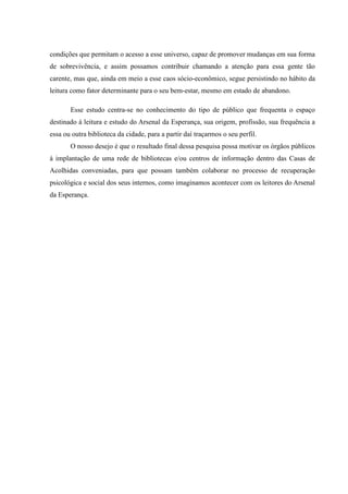 condições que permitam o acesso a esse universo, capaz de promover mudanças em sua forma
de sobrevivência, e assim possamos contribuir chamando a atenção para essa gente tão
carente, mas que, ainda em meio a esse caos sócio-econômico, segue persistindo no hábito da
leitura como fator determinante para o seu bem-estar, mesmo em estado de abandono.

       Esse estudo centra-se no conhecimento do tipo de público que frequenta o espaço
destinado à leitura e estudo do Arsenal da Esperança, sua origem, profissão, sua frequência a
essa ou outra biblioteca da cidade, para a partir daí traçarmos o seu perfil.
       O nosso desejo é que o resultado final dessa pesquisa possa motivar os órgãos públicos
à implantação de uma rede de bibliotecas e/ou centros de informação dentro das Casas de
Acolhidas conveniadas, para que possam também colaborar no processo de recuperação
psicológica e social dos seus internos, como imaginamos acontecer com os leitores do Arsenal
da Esperança.
 