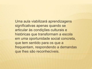 Uma aula viabilizará aprendizagens
significativas apenas quando se
articular às condições culturais e
históricas que transformam a escola
em uma oportunidade social concreta,
que tem sentido para os que a
frequentam, respondendo a demandas
que lhes são reconhecíveis.
 