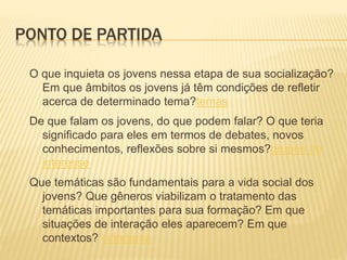 PONTO DE PARTIDA
O que inquieta os jovens nessa etapa de sua socialização?
Em que âmbitos os jovens já têm condições de refletir
acerca de determinado tema?temas
De que falam os jovens, do que podem falar? O que teria
significado para eles em termos de debates, novos
conhecimentos, reflexões sobre si mesmos?grupos de
interesse
Que temáticas são fundamentais para a vida social dos
jovens? Que gêneros viabilizam o tratamento das
temáticas importantes para sua formação? Em que
situações de interação eles aparecem? Em que
contextos? cidadania
 