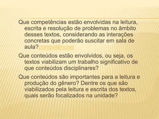 Que competências estão envolvidas na leitura,
escrita e resolução de problemas no âmbito
desses textos, considerando as interações
concretas que poderão suscitar em sala de
aula?competências
Que conteúdos estão envolvidos, ou seja, os
textos viabilizam um trabalho significativo de
que conteúdos disciplinares?
Que conteúdos são importantes para a leitura e
produção do gênero? Dentre os que são
viabilizados pela leitura e escrita dos textos,
quais serão focalizados na unidade?
 