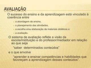 AVALIAÇÃO
O sucesso do ensino e da aprendizagem está vinculado à
coerência entre
 a abordagem de ensino,
 o planejamento das atividades,
 a escolha e/ou elaboração de materiais didáticos e
 a avaliação.
O sistema de avaliação reflete a visão da
escola/instituição e do professor/mediador em relação
ao que seja
“saber determinados conteúdos”
e o que envolve
“aprender e ensinar competências e habilidades que
favoreçam a aprendizagem desses conteúdos”.
 