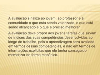A avaliação sinaliza ao jovem, ao professor e à
comunidade o que está sendo valorizado, o que está
sendo alcançado e o que é preciso melhorar.
A avaliação deve propor aos jovens tarefas que sirvam
de índices das suas competências desenvolvidas ao
longo do trabalho, pois a aprendizagem será avaliada
em termos dessas competências, e não em termos de
informações explícitas que ele tenha conseguido
memorizar de forma mecânica.
 