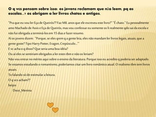 O q vcs pensam sobre isso: os jovens reclamam que não leem, pq as
escolas...? os obrigam a ler livros chatos e antigos.
''Praqueeu vouler EçadeQueirós??FazMIL anosqueele escreveu estelivro?'‘ ''Échato.'‘Eupessoalmente
amoMachadodeAssiseEçadeQueirós,masvou confessareu somenteos li realmente qdosaidaescola e
nãofuiobrigadaa terminá-losem 15diase fazerresumo.
Aí os jovens dizem: ''Porque,seeles qrem qa gente leia, eles nãomandamler livroslegais, atuais,que a
gente goste?TipoHarryPotter,Eragon,Crepúsculo...'''
Evc achaoq disso?Queseria umaboaidéia?
Ou aíeles sesentiriam obrigadosaler estes tbmenãoos leriam?
Nãovou entrarnomérito aquisobreo ensino daliteratura.Porqueissoeu acreditoq poderiaser adaptado.
Se estamosestudandoo romantismo,poderíamoscitarum livro românticoatual.O realismo tbm tem livros
atuais.
Tofalandosódeestimular aleitura.
O qvcs acham??
beijos
Doce_Menina
 