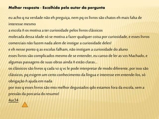 Melhor resposta - Escolhida pelo autor da pergunta
euacho q na verdade não ehpreguiça, nempq os livros são chatos ehmais falta de
interesse mesmo
a escola ñ os motiva a ter curiosidade pelos livros clássicos
molecada dessa idade só se motiva a fazerqualquer coisa porcuriosidade, e esses livros
comerciais não fazem nada alem deinstigar a curiosidade deles!
eehnesse ponto q as escolas falham, não instigam a curiosidade do aluno
esses livros são complicados mesmodese entender, eu canso de ler as vzsMachado,e
algumas passagens de suas obras ainda ñ estão claras...
os clássicos são livros q cada vzq vcle podeinterpretar demodo diferente, porisso são
clássicos, pqexigem um certoconhecimento da língua e interesse em entende-los, só
obrigação ñajuda emnada
porisso q esses livros são mto melhor degustados qdo estamos fora da escola, sem a
pressão da porcaria do resumo!
4ur34
 