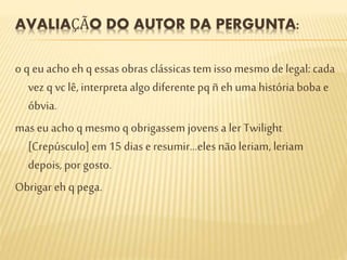 AVALIAÇÃO DO AUTOR DA PERGUNTA:
o q eu acho eh q essas obras clássicas temisso mesmo delegal: cada
vez q vc lê, interpreta algo diferentepq ñ eh umahistória boba e
óbvia.
mas eu acho q mesmo q obrigassem jovens a ler Twilight
[Crepúsculo] em 15 dias e resumir...eles não leriam, leriam
depois, por gosto.
Obrigar eh q pega.
 