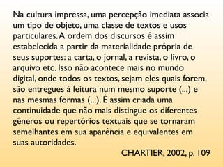 Na cultura impressa, uma percepção imediata associa
um tipo de objeto, uma classe de textos e usos
particulares. A ordem dos discursos é assim
estabelecida a partir da materialidade própria de
seus suportes: a carta, o jornal, a revista, o livro, o
arquivo etc. Isso não acontece mais no mundo
digital, onde todos os textos, sejam eles quais forem,
são entregues à leitura num mesmo suporte (...) e
nas mesmas formas (...). É assim criada uma
continuidade que não mais distingue os diferentes
gêneros ou repertórios textuais que se tornaram
semelhantes em sua aparência e equivalentes em
suas autoridades.
                               CHARTIER, 2002, p. 109
 