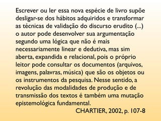 Escrever ou ler essa nova espécie de livro supõe
desligar-se dos hábitos adquiridos e transformar
as técnicas de validação do discurso erudito (...)
o autor pode desenvolver sua argumentação
segundo uma lógica que não é mais
necessariamente linear e dedutiva, mas sim
aberta, expandida e relacional, pois o próprio
leitor pode consultar os documentos (arquivos,
imagens, palavras, música) que são os objetos ou
os instrumentos da pesquisa. Nesse sentido, a
revolução das modalidades de produção e de
transmissão dos textos é também uma mutação
epistemológica fundamental.
                       CHARTIER, 2002, p. 107-8
 