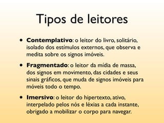 Tipos de leitores
•   Contemplativo: o leitor do livro, solitário,
    isolado dos estímulos externos, que observa e
    medita sobre os signos imóveis.

•   Fragmentado: o leitor da mídia de massa,
    dos signos em movimento, das cidades e seus
    sinais gráﬁcos, que muda de signos imóveis para
    móveis todo o tempo.

•   Imersivo: o leitor do hipertexto, ativo,
    interpelado pelos nós e léxias a cada instante,
    obrigado a mobilizar o corpo para navegar.
 