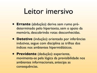 Leitor imersivo
•   Errante (abdução): deriva sem rumo pré-
    determinado pelo hipertexto, sem o apoio da
    memória, descobrindo rotas desconhecidas.

•   Detetive (indução): orientado por inferências
    indutivas, segue com disciplina as trilhas dos
    índices nos ambientes hipermidiáticos.

•   Previdente (dedução): experiente,
    movimenta-se pela lógica da previsibilidade nos
    ambientes informacionais, antecipa as
    consequências.
 