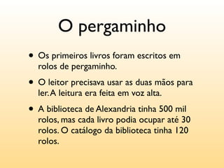 O pergaminho
• Os primeiros livros foram escritos em
  rolos de pergaminho.
• O leitor precisava usar as duas mãos para
  ler. A leitura era feita em voz alta.
• A biblioteca de Alexandria tinha 500 mil
  rolos, mas cada livro podia ocupar até 30
  rolos. O catálogo da biblioteca tinha 120
  rolos.
 
