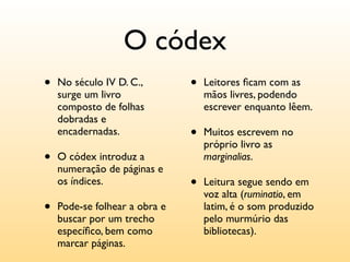 O códex
•   No século IV D. C.,        •   Leitores ﬁcam com as
    surge um livro                 mãos livres, podendo
    composto de folhas             escrever enquanto lêem.
    dobradas e
    encadernadas.              •   Muitos escrevem no
                                   próprio livro as
•   O códex introduz a             marginalias.
    numeração de páginas e
    os índices.                •   Leitura segue sendo em
                                   voz alta (ruminatio, em
•   Pode-se folhear a obra e       latim, é o som produzido
    buscar por um trecho           pelo murmúrio das
    especíﬁco, bem como            bibliotecas).
    marcar páginas.
 