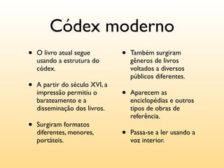 Códex moderno
•   O livro atual segue         •   Também surgiram
    usando a estrutura do           gêneros de livros
    códex.                          voltados a diversos
                                    públicos diferentes.
•   A partir do século XVI, a
    impressão permitiu o        •   Aparecem as
    barateamento e a                enciclopédias e outros
    disseminação dos livros.        tipos de obras de
                                    referência.
•   Surgiram formatos
    diferentes, menores,        •   Passa-se a ler usando a
    portáteis.                      voz interior.
 