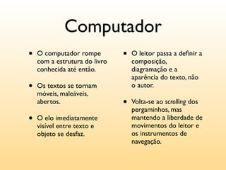 Computador
•   O computador rompe         •   O leitor passa a deﬁnir a
    com a estrutura do livro       composição,
    conhecida até então.           diagramação e a
                                   aparência do texto, não
•   Os textos se tornam            o autor.
    móveis, maleáveis,
    abertos.                   •   Volta-se ao scrolling dos
                                   pergaminhos, mas
•   O elo imediatamente            mantendo a liberdade de
                                   movimentos do leitor e
    visível entre texto e
    objeto se desfaz.              os instrumentos de
                                   navegação.
 