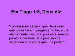 Em Tiago 1:5, Deus diz:   “ Se quiserem saber o que Deus quer que vocês façam, perguntem-Lhe, e Ele alegremente lhes dirá, pois está sempre pronto a dar uma farta provisão de sabedoria a todos os que Lhe pedem.” 