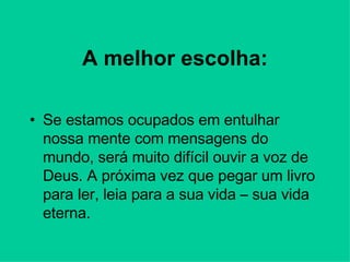 A melhor escolha: Se estamos ocupados em entulhar nossa mente com mensagens do mundo, será muito difícil ouvir a voz de Deus. A próxima vez que pegar um livro para ler, leia para a sua vida – sua vida eterna. 