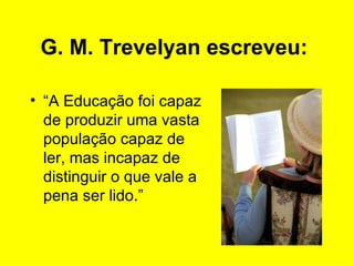 G. M. Trevelyan escreveu:   “ A Educação foi capaz de produzir uma vasta população capaz de ler, mas incapaz de distinguir o que vale a pena ser lido.”  