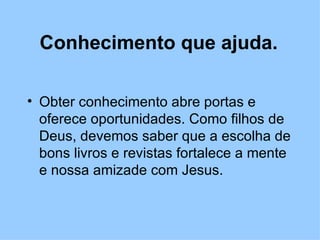 Conhecimento que ajuda. Obter conhecimento abre portas e oferece oportunidades. Como filhos de Deus, devemos saber que a escolha de bons livros e revistas fortalece a mente e nossa amizade com Jesus. 