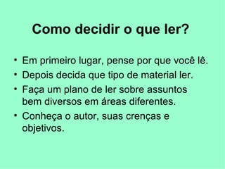 Como decidir o que ler?   Em primeiro lugar, pense por que você   lê.   Depois decida que tipo de material ler. Faça um plano de ler sobre assuntos bem diversos em áreas diferentes. Conheça o autor, suas crenças e objetivos.  
