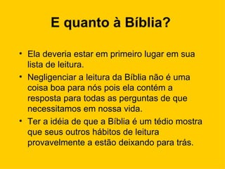 E quanto à Bíblia?   Ela deveria estar em primeiro lugar em sua lista de leitura. Negligenciar a leitura da Bíblia não é uma coisa boa para nós pois ela contém a resposta para todas as perguntas de que necessitamos em nossa vida.  Ter a idéia de que a Bíblia é um tédio mostra que seus outros hábitos de leitura provavelmente a estão deixando para trás.  