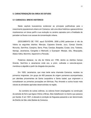 11



5. CARACTERIZAÇÃO DA ÁREA DE ESTUDO


5.1 CARIACICA: BREVE HISTÓRICO


      Neste capítulo buscaremos evidenciar as principais justificativas para o
crescimento populacional urbano em Cariacica, sob uma ótica histórica e geoeconômica
mostraremos um breve perfil e sua evolução no cenário capixaba com a finalidade de
perceber os fluxos e as causas da concentração urbana.


      (DOCUMENTO DE 1787, apud OLIVEIRA. 2008 p.249) pertenciam à vila da
Vitória os seguintes distritos: Maruípe, Capoeira Grande, Jucu, Campo Grande,
Murundu, Sant’Ana, Carapina, Serra, Praia, Caraípe, Boapaba, Curipe, Una, Taiobaia,
Itaonga, Jacariacica, Cangaíba e Maricarã; a Guarapari: Meaípe, Ubu, Moquiçaba,
Aldeia Velha, Morrinho, Itapemirim e Perocão.


      Podemos destacar, na vila de Vitória em 1789, dentre os distritos Campo
Grande, Sant’Ana e Jacariacica onde era, a priori, cultivada a cana-de-açúcar,
mandioca e algodão a partir da chegada dos jesuítas.


      Em 1829, Jacariacica, que mais tarde seria chamada Cariacica, recebeu os
primeiros imigrantes. Um grupo de 400 pessoas de origem pomerana acompanhados
por alemães provenientes de Santa Leopoldina e Santa Izabel, que originaram e
consolidaram as primeiras povoações em Biriricas, Pau Amarelo e outros locais mais
viáveis às atividades agrícolas desenvolvidas na região.


        Ao contrário de outras colônias, os colonos foram empregados na construção
da estrada de ferro que ligava Vitória a Minas, Eles trabalhavam no trecho que passava
por Itacibá. E em 1837, é elevado à condição de freguesia passando a ser denominado
de Distrito de São João Batista de Cariacica.
 