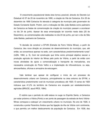 12



       O crescimento populacional desta área tornou possível, através do Decreto Lei
Estadual n0 57 de 25 de novembro de 1890, a criação da Vila de Cariacica. Em 25 de
dezembro de 1890 Cariacica foi elevada à categoria de município pelo governador do
Estado Constante Sodré. Porém, com a indicação de São João Batista como padroeiro
de Cariacica as festas de comemoração de criação do município passam a acontecer
no dia 24 de junho. Apesar de essa emancipação ter ocorrido nesta data (25 de
Dezembro), as comemorações são realizadas no dia 24 de junho, por ser o dia de São
João Batista, padroeiro de Cariacica.


      “A decisão de construir a EFVM (Estrada de Ferro Vitória Minas), a partir de
Cariacica, deu nova direção ao processo de desenvolvimento do município, que, até
então, se concentrava apenas na sede, com características predominantemente rurais”
(IJSN, 1984, p. 9). Com tal construção que tinha como principal objetivo escoar a
produção agrícola do interior de Minas pelo porto de Vitória, a partir de então com
novas atividades de apoio a comercialização e transporte de mercadorias, era
necessária construção do Porto Velho e a implantação de infra-estrutura, ou seja,
almoxarifados, oficinas e armazéns de estocagem.


      Vale lembrar que apesar de configurar o início de um processo de
desenvolvimento urbano em Cariacica, principalmente na área entorno da EFVM, a
característica predominante rural do município prevaleceu até 1920. O censo de 1920
indicava que 41,2% do território de Cariacica era ocupada por estabelecimentos
agrícolas (BRUCE, apud IPES, 1984).


      É notório que o período do café estava no auge no Espírito Santo, e Cariacica
por estar próximo a Vitória (Porto) e ser ponto de passagem da estrada de ferro Vitória-
Minas começava a esboçar um crescimento urbano no município. No ano de 1928, é
construída a ponte Florentino Ávidos que faz ligação da ilha de Vitória com continente,
o que permitiu um melhor deslocamento da população de Cariacica. Em 1938, dez
 