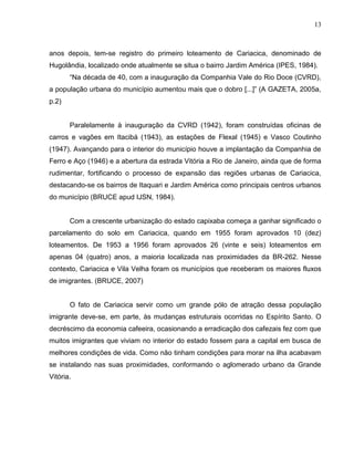 13



anos depois, tem-se registro do primeiro loteamento de Cariacica, denominado de
Hugolândia, localizado onde atualmente se situa o bairro Jardim América (IPES, 1984).
       “Na década de 40, com a inauguração da Companhia Vale do Rio Doce (CVRD),
a população urbana do município aumentou mais que o dobro [...]” (A GAZETA, 2005a,
p.2)


       Paralelamente à inauguração da CVRD (1942), foram construídas oficinas de
carros e vagões em Itacibá (1943), as estações de Flexal (1945) e Vasco Coutinho
(1947). Avançando para o interior do município houve a implantação da Companhia de
Ferro e Aço (1946) e a abertura da estrada Vitória a Rio de Janeiro, ainda que de forma
rudimentar, fortificando o processo de expansão das regiões urbanas de Cariacica,
destacando-se os bairros de Itaquari e Jardim América como principais centros urbanos
do município (BRUCE apud IJSN, 1984).


       Com a crescente urbanização do estado capixaba começa a ganhar significado o
parcelamento do solo em Cariacica, quando em 1955 foram aprovados 10 (dez)
loteamentos. De 1953 a 1956 foram aprovados 26 (vinte e seis) loteamentos em
apenas 04 (quatro) anos, a maioria localizada nas proximidades da BR-262. Nesse
contexto, Cariacica e Vila Velha foram os municípios que receberam os maiores fluxos
de imigrantes. (BRUCE, 2007)


       O fato de Cariacica servir como um grande pólo de atração dessa população
imigrante deve-se, em parte, às mudanças estruturais ocorridas no Espírito Santo. O
decréscimo da economia cafeeira, ocasionando a erradicação dos cafezais fez com que
muitos imigrantes que viviam no interior do estado fossem para a capital em busca de
melhores condições de vida. Como não tinham condições para morar na ilha acabavam
se instalando nas suas proximidades, conformando o aglomerado urbano da Grande
Vitória.
 