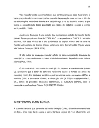 14



      Vale ressaltar ainda os outros fatores que contribuíram para esse fluxo foram: o
baixo preço do solo tornando-se local de moradia da população mais pobre e o fato de
ser cortada pela importante rodovia (BR 262) que liga o sul do estado à Vitória, o que
facilita a acessibilidade dessa população aos locais de trabalho, escolas e outros
serviços (IJSN, 1984).


      Atualmente Cariacica é uma cidade (ou município) do estado do Espírito Santo
(Anexo B) que possui uma área de 279,98 Km², correspondente a 0,60 % do território
estadual. Sua sede localiza-se a oito quilômetros da capital, Vitória. Ela se situa na
Região Metropolitana da Grande Vitória, juntamente com: Serra Fundão, Vitória, Viana
Vila Velha e Guarapari (IPES, 2006).


      O alto índice de ocupação irregular reflete na baixa arrecadação tributária do
município e, consequentemente no baixo nível de investimento da prefeitura nos bairros
pobres (IPES, 1984).


      Outro dado muito importante do município diz respeito a sua economia (Anexo
C), apontando que o setor de comércio representa quase a metade da renda do
município (45%). Em destaque também os outros setores como, os serviços (27%), a
indústria (16%) e em menor número, a construção civil (9, 5%) e a agropecuária (2,
5%), sendo as principais atividades econômicas, a fruticultura (banana, coco e
maracujá) e a cafeicultura (Tabela 2) (A GAZETA, 2005b).




5.2 HISTÓRICO DO BAIRRO SANTANA


A fazenda Santana, que pertencia ao senhor Olímpio Cunha, foi sendo desmembrada
em lotes, onde mais tarde surgiu o bairro Santana (Anexo D). Tem atualmente, um
 