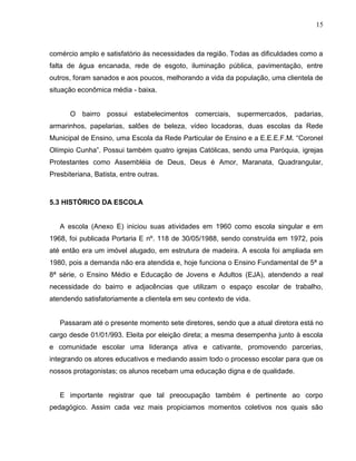 15



comércio amplo e satisfatório às necessidades da região. Todas as dificuldades como a
falta de água encanada, rede de esgoto, iluminação pública, pavimentação, entre
outros, foram sanados e aos poucos, melhorando a vida da população, uma clientela de
situação econômica média - baixa.


      O bairro possui estabelecimentos comerciais, supermercados, padarias,
armarinhos, papelarias, salões de beleza, vídeo locadoras, duas escolas da Rede
Municipal de Ensino, uma Escola da Rede Particular de Ensino e a E.E.E.F.M. “Coronel
Olímpio Cunha”. Possui também quatro igrejas Católicas, sendo uma Paróquia, igrejas
Protestantes como Assembléia de Deus, Deus é Amor, Maranata, Quadrangular,
Presbiteriana, Batista, entre outras.



5.3 HISTÓRICO DA ESCOLA


   A escola (Anexo E) iniciou suas atividades em 1960 como escola singular e em
1968, foi publicada Portaria E nº. 118 de 30/05/1988, sendo construída em 1972, pois
até então era um imóvel alugado, em estrutura de madeira. A escola foi ampliada em
1980, pois a demanda não era atendida e, hoje funciona o Ensino Fundamental de 5ª a
8ª série, o Ensino Médio e Educação de Jovens e Adultos (EJA), atendendo a real
necessidade do bairro e adjacências que utilizam o espaço escolar de trabalho,
atendendo satisfatoriamente a clientela em seu contexto de vida.


   Passaram até o presente momento sete diretores, sendo que a atual diretora está no
cargo desde 01/01/993. Eleita por eleição direta; a mesma desempenha junto à escola
e comunidade escolar uma liderança ativa e cativante, promovendo parcerias,
integrando os atores educativos e mediando assim todo o processo escolar para que os
nossos protagonistas; os alunos recebam uma educação digna e de qualidade.


   E importante registrar que tal preocupação também é pertinente ao corpo
pedagógico. Assim cada vez mais propiciamos momentos coletivos nos quais são
 