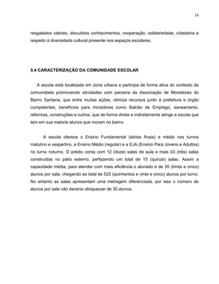 16



resgatados valores, discutidos conhecimentos, cooperação, solidariedade, cidadania e
respeito à diversidade cultural presente nos espaços escolares.




5.4 CARACTERIZAÇÃO DA COMUNIDADE ESCOLAR


   A escola está localizada em zona urbana e participa de forma ativa do contexto da
comunidade promovendo atividades com parceria da Associação de Moradores do
Bairro Santana, que entre muitas ações, otimiza recursos junto à prefeitura e órgão
competentes, benefícios para moradores como Balcão de Emprego, saneamento,
reformas, construções e outros, que de forma direta e indiretamente atinge a escola que
tem em sua maioria alunos que moram no bairro.


      A escola oferece o Ensino Fundamental (séries finais) e médio nos turnos
matutino e vespertino, e Ensino Médio (regular) e a EJA (Ensino Para Jovens e Adultos)
no turno noturno. O prédio conta com 12 (doze) salas de aula e mais 03 (três) salas
construídas no pátio externo, perfazendo um total de 15 (quinze) salas. Assim a
capacidade média, para atender com mais eficiência o alunado é de 35 (trinta e cinco)
alunos por sala, chegando ao total de 525 (quinhentos e vinte e cinco) alunos por turno.
No entanto as salas apresentam uma metragem diferenciada, por isso o número de
alunos por sala não deveria ultrapassar de 30 alunos.
 
